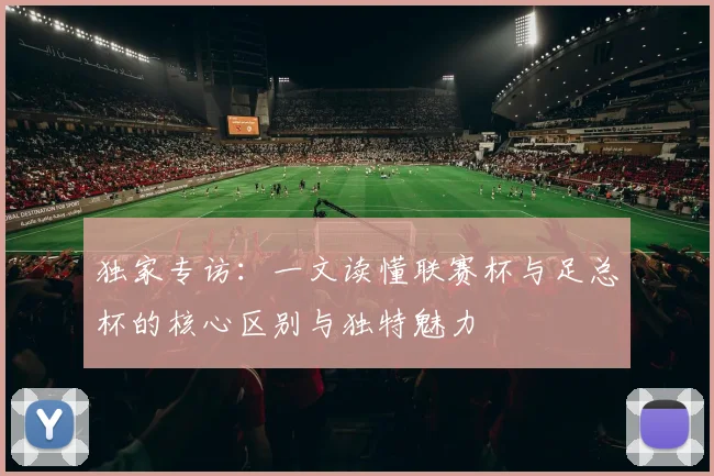 独家专访：一文读懂联赛杯与足总杯的核心区别与独特魅力