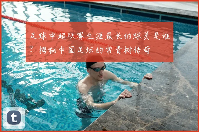 足球中超联赛生涯最长的球员是谁？揭秘中国足坛的常青树传奇