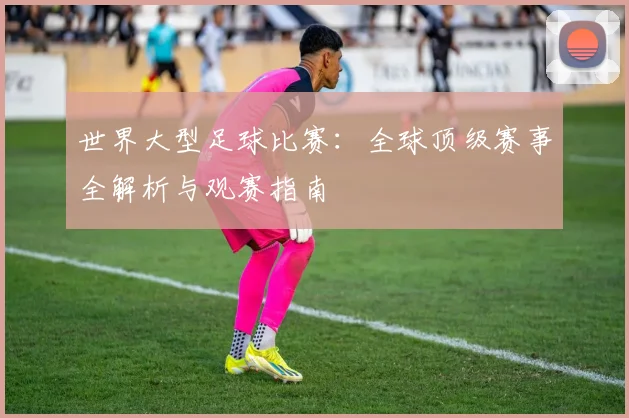 世界大型足球比赛：全球顶级赛事全解析与观赛指南