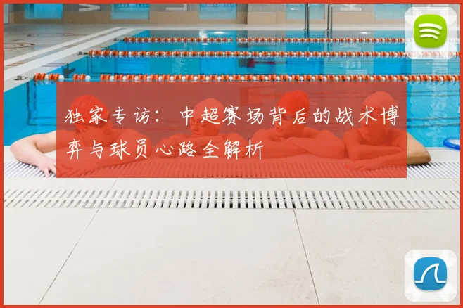 独家专访：中超赛场背后的战术博弈与球员心路全解析